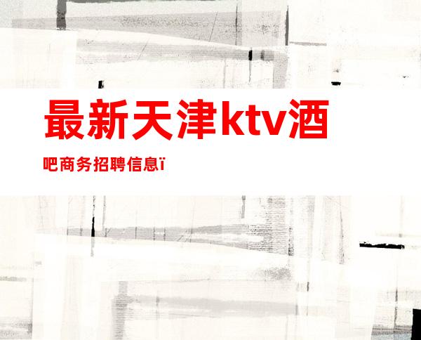 最新天津ktv酒吧商务招聘信息（天津高端商务ktv模特招聘）