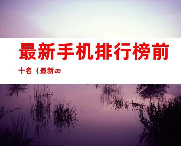 最新手机排行榜前十名(最新手机排行榜前十名图片)