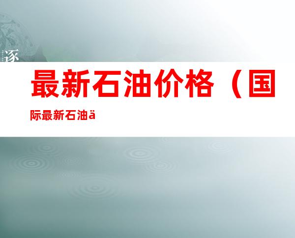 最新石油价格（国际最新石油价格）