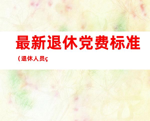 最新退休党费标准(退休人员的党费最新标准)