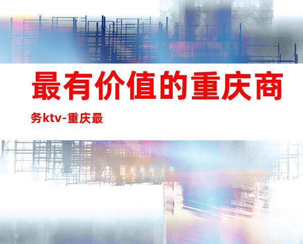 最有价值的重庆商务ktv-重庆最贵的ktv