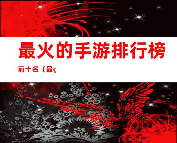 最火的手游排行榜前十名(最火的十大手游)