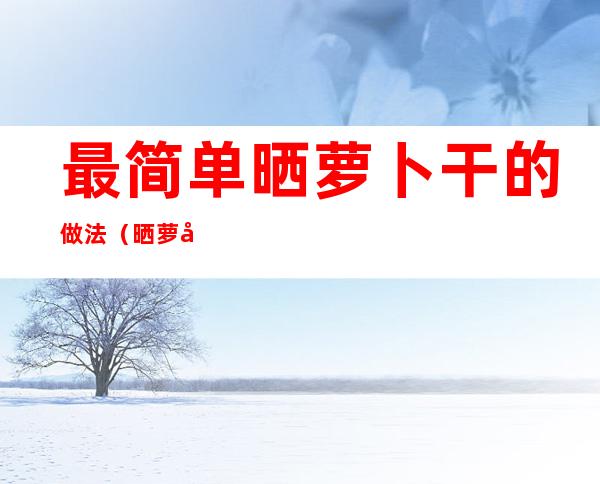 最简单晒萝卜干的做法(晒萝卜干做法大全)