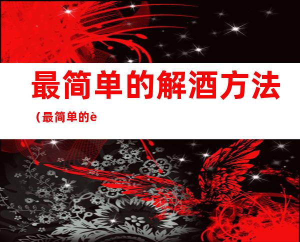 最简单的解酒方法(最简单的解酒方法是啥解酒方法用小红罐)