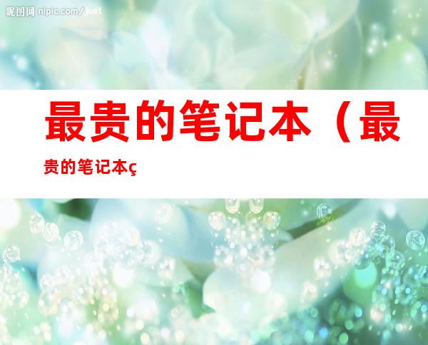 最贵的笔记本（最贵的笔记本电脑牌子前十名）