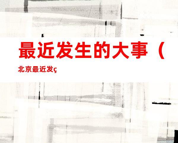 最近发生的大事(北京最近发生的大事)