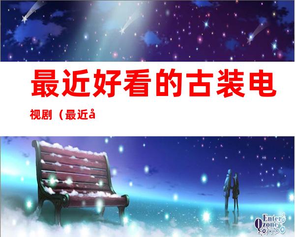 最近好看的古装电视剧(最近好看的古装电视剧有哪些)