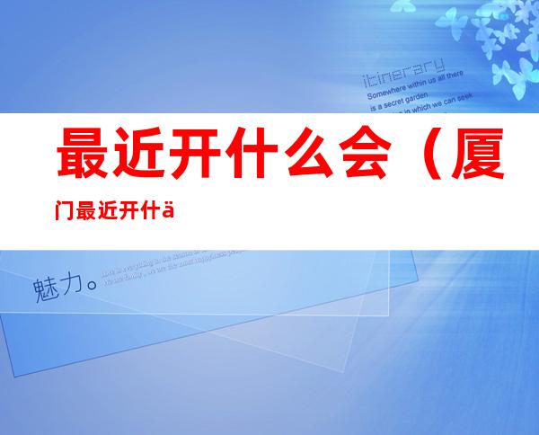 最近开什么会(厦门最近开什么会)