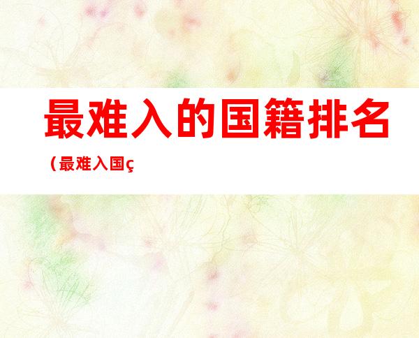 最难入的国籍排名(最难入国籍的国家排名)