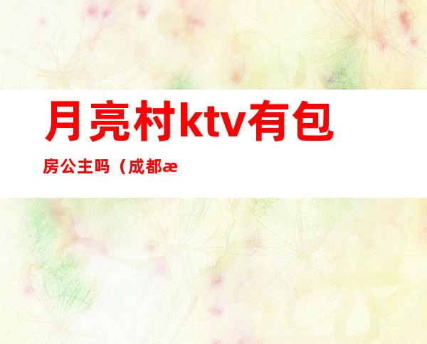 月亮村ktv有包房公主吗(成都月亮村ktv有公主没)