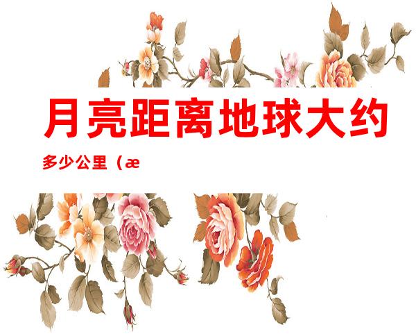 月亮距离地球大约多少公里(月亮离地球多少公里?)