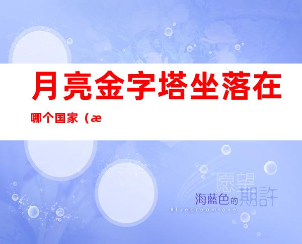 月亮金字塔坐落在哪个国家(月亮上的金字塔是谁建造的)