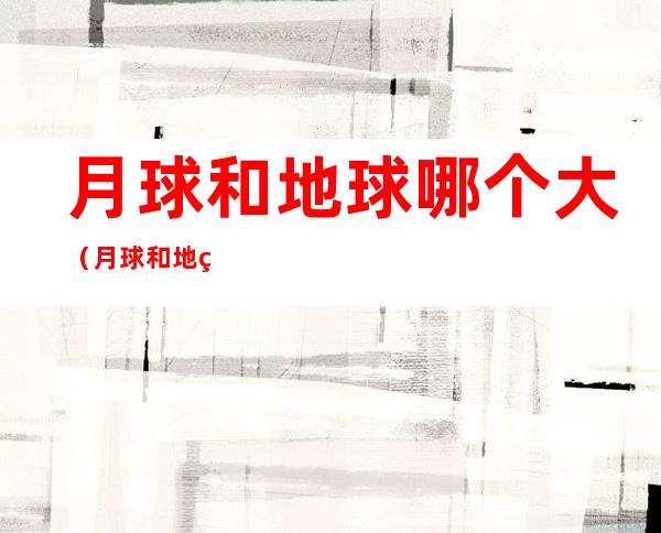 月球和地球哪个大（月球和地球哪个大些）