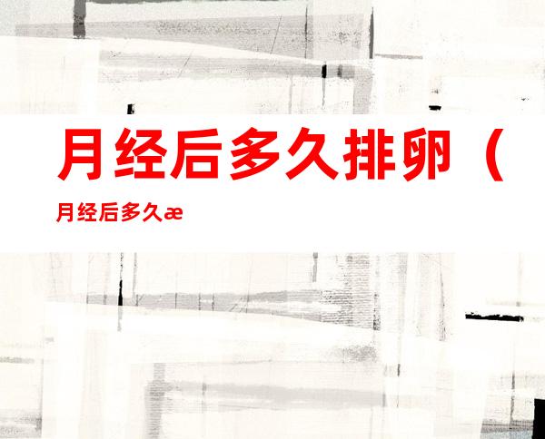 月经后多久排卵(月经后多久排卵试纸能测出弱阳)