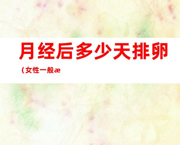 月经后多少天排卵（女性一般月经后多少天排卵）