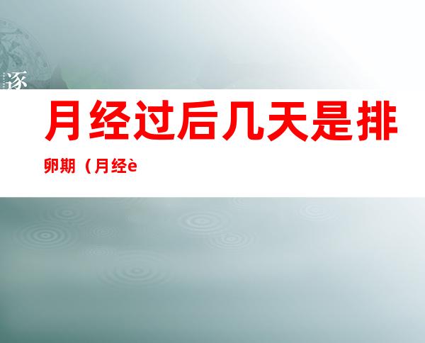 月经过后几天是排卵期(月经过后几天是排卵期容易怀孕)