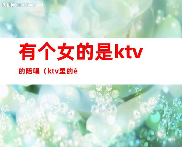 有个女的是ktv的陪唱(ktv里的陪唱女真的单纯只是唱歌吗)