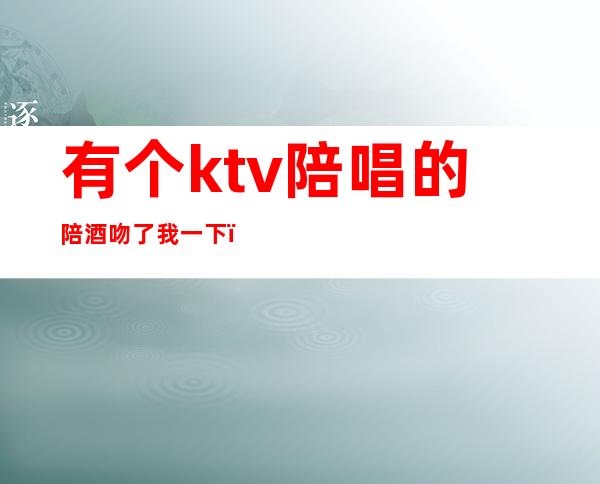 有个ktv陪唱的陪酒吻了我一下(ktv里面陪酒的)