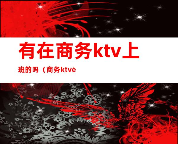 有在商务ktv上班的吗(商务ktv能干嘛)