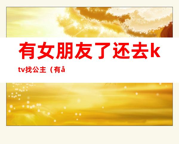 有女朋友了还去ktv找公主(有女朋友了还去ktv找公主正常吗)