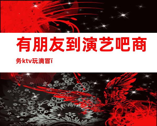 有朋友到演艺吧商务ktv玩滴冒(演艺吧跟ktv哪个安全)