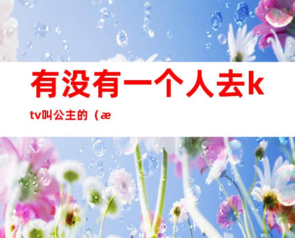 有没有一个人去ktv叫公主的(有没有一个人去ktv叫公主的)
