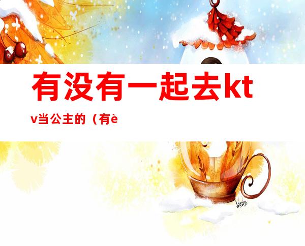 有没有一起去ktv当公主的(有自己去ktv点公主的吗)