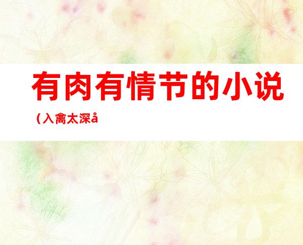 有肉有情节的小说(入禽太深全文无删减版在线阅读)
