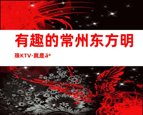 有趣的常州东方明珠KTV·就是人们常去的时尚夜总会之一