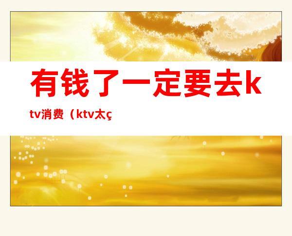 有钱了一定要去ktv消费（ktv太烧钱了）