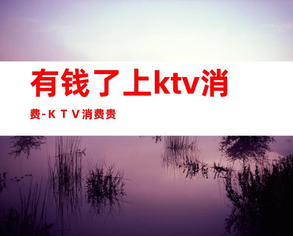 有钱了上ktv消费-KTV消费贵吗?