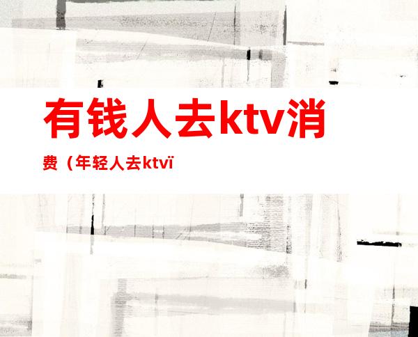 有钱人去ktv消费(年轻人去ktv)