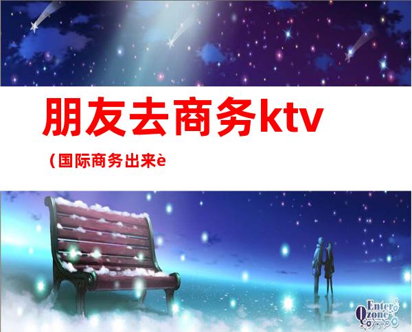 朋友去商务ktv（国际商务出来能干嘛）