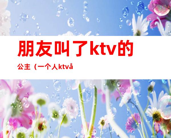 朋友叫了ktv的公主（一个人ktv叫公主）