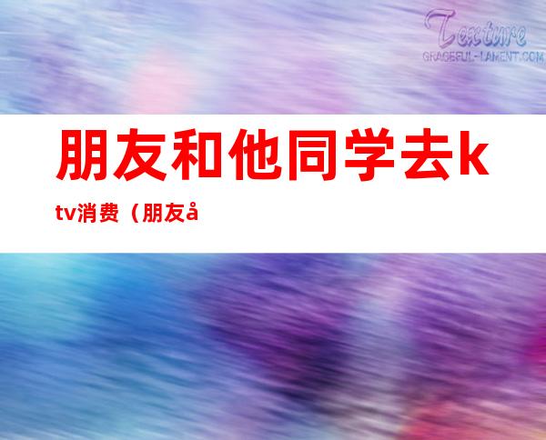 朋友和他同学去ktv消费（朋友和他同学去ktv消费我怎么办）