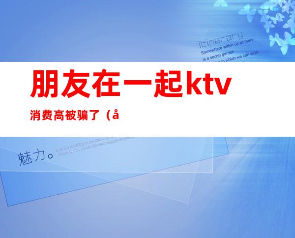 朋友在一起ktv消费高被骗了（和朋友去KTV）