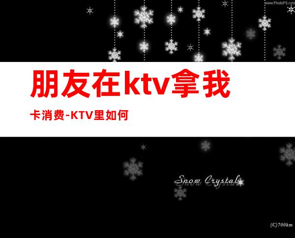朋友在ktv拿我卡消费-KTV里如何消费?