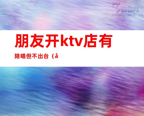 朋友开ktv店有陪唱但不出台（去ktv都会叫陪唱吗）