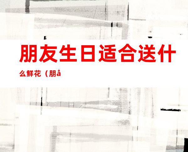 朋友生日适合送什么鲜花(朋友生日适合送什么鲜花礼物)