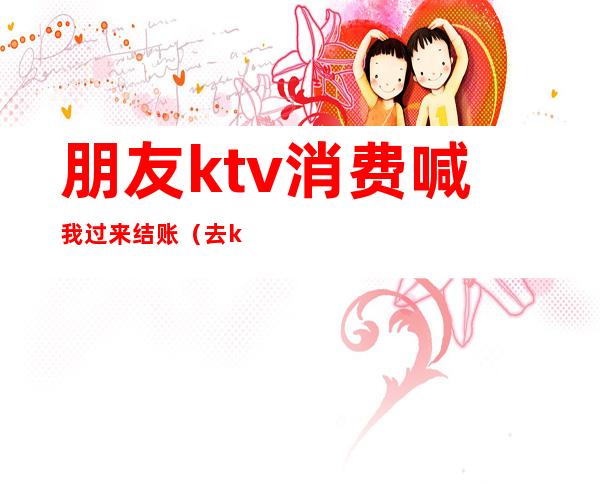 朋友ktv消费喊我过来结账(去ktv怎么结账)