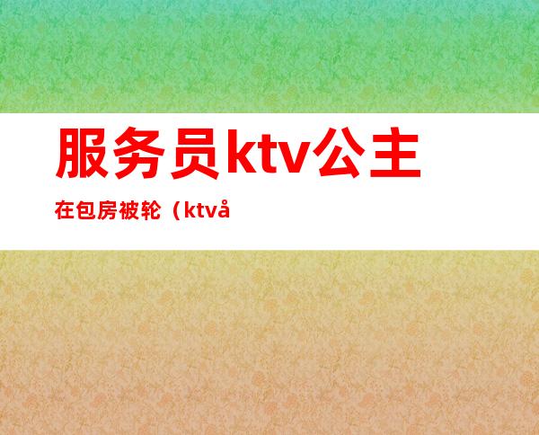 服务员ktv公主在包房被轮(ktv包厢公主怎么服务)