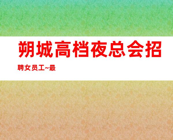 朔城高档夜总会招聘女员工~最;.新招聘~是否还在找好场所