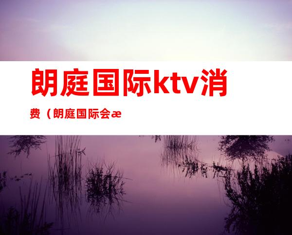 朗庭国际ktv消费（朗庭国际会所消费怎么样）
