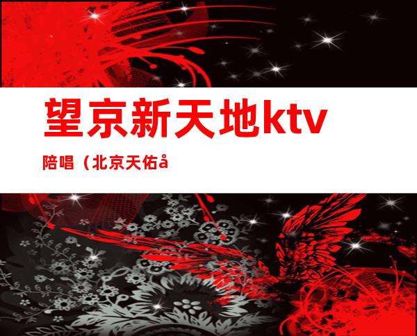 望京新天地ktv陪唱(北京天佑宫ktv陪唱)