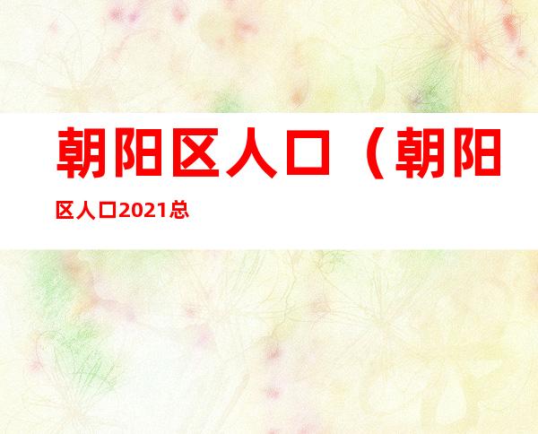 朝阳区人口(朝阳区人口2021总人数口)