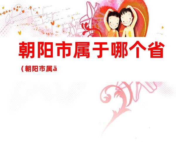 朝阳市属于哪个省(朝阳市属于哪一个省)