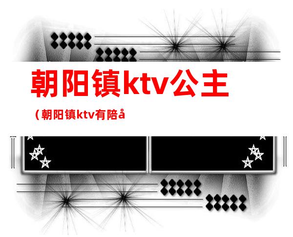 朝阳镇ktv公主(朝阳镇ktv有陪唱的吗)