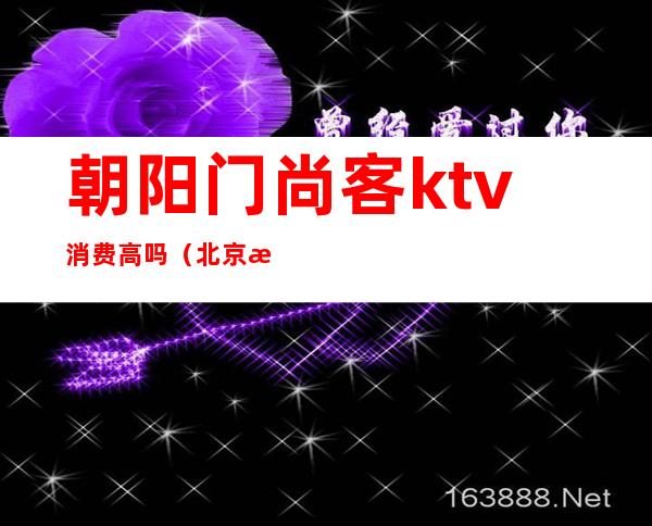 朝阳门尚客ktv消费高吗(北京朝阳尚艺墅KTV)