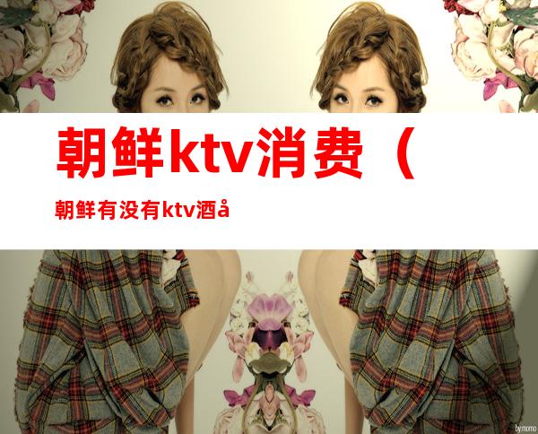 朝鲜ktv消费(朝鲜有没有ktv酒吧)