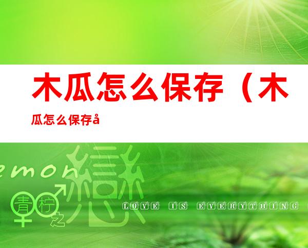 木瓜怎么保存(木瓜怎么保存可以放得更久)